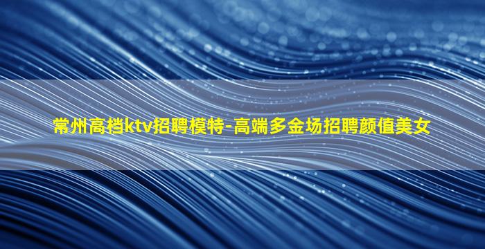 常州高档ktv招聘模特-高端多金场招聘颜值美女